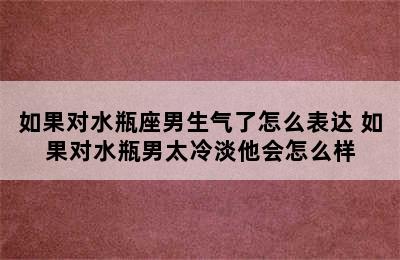 如果对水瓶座男生气了怎么表达 如果对水瓶男太冷淡他会怎么样